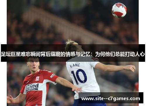足坛巨星难忘瞬间背后蕴藏的情感与记忆:为何他们总能打动人心 足坛巨星难忘瞬间背后蕴藏的情感与记忆:为何他们总能打动人心