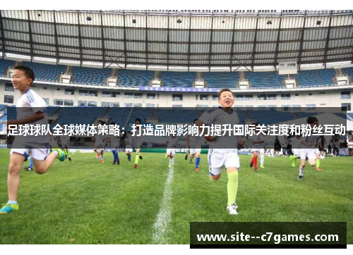 足球球队全球媒体策略：打造品牌影响力提升国际关注度和粉丝互动